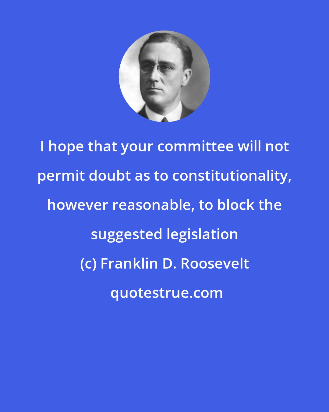 Franklin D. Roosevelt: I hope that your committee will not permit doubt as to constitutionality, however reasonable, to block the suggested legislation