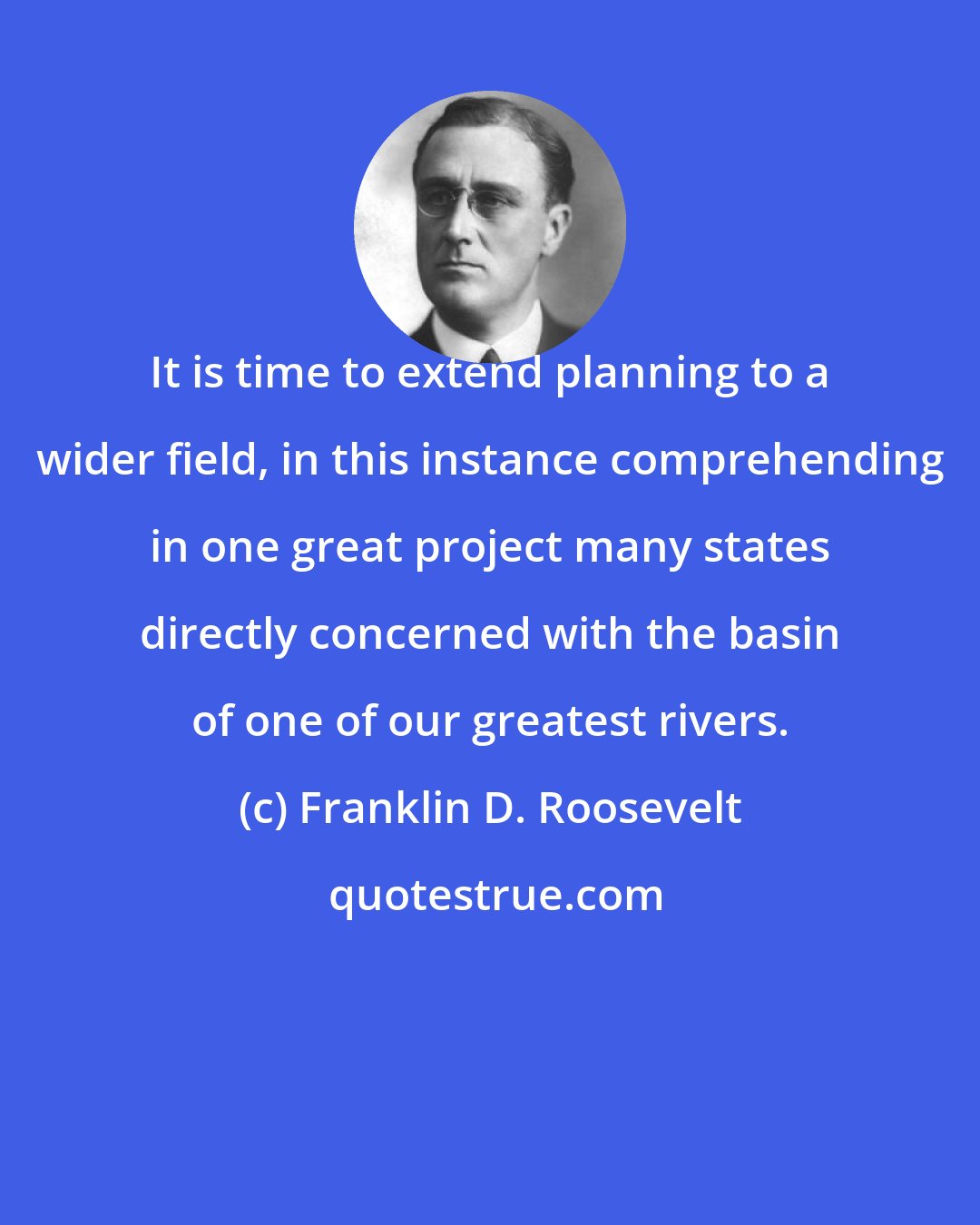 Franklin D. Roosevelt: It is time to extend planning to a wider field, in this instance comprehending in one great project many states directly concerned with the basin of one of our greatest rivers.