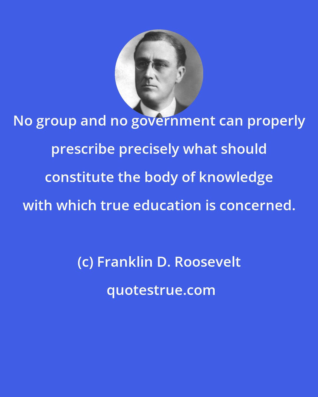 Franklin D. Roosevelt: No group and no government can properly prescribe precisely what should constitute the body of knowledge with which true education is concerned.