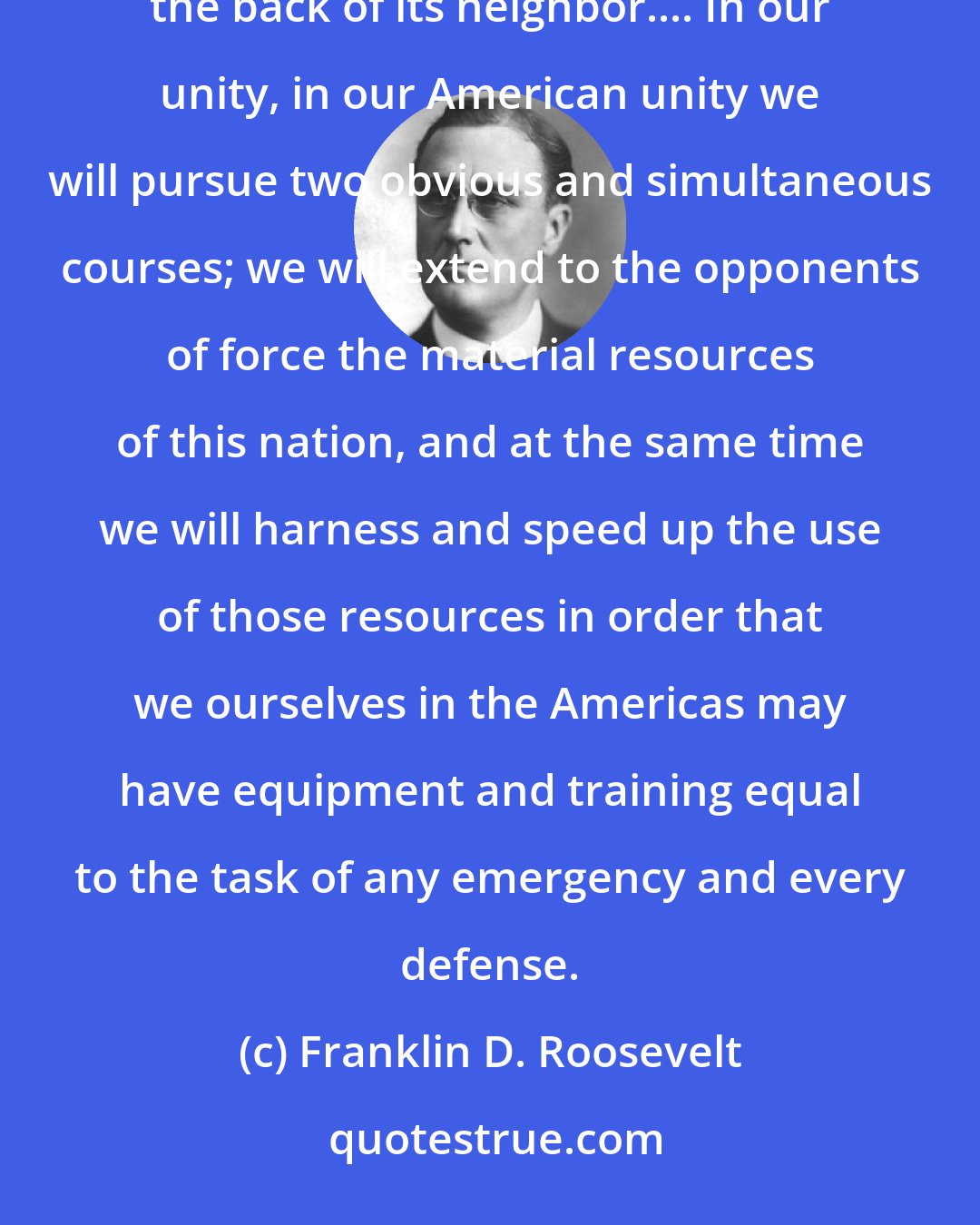 Franklin D. Roosevelt: On this tenth day of June, nineteen hundred and forty, the hand that held the dagger has struck it into the back of its neighbor.... In our unity, in our American unity we will pursue two obvious and simultaneous courses; we will extend to the opponents of force the material resources of this nation, and at the same time we will harness and speed up the use of those resources in order that we ourselves in the Americas may have equipment and training equal to the task of any emergency and every defense.