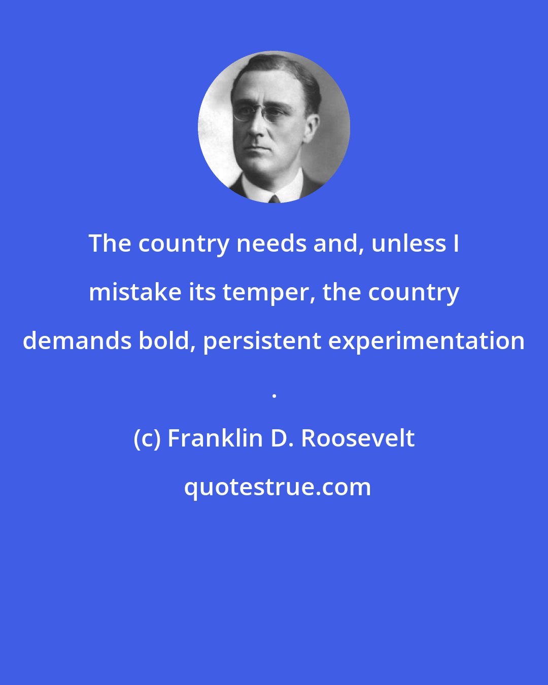 Franklin D. Roosevelt: The country needs and, unless I mistake its temper, the country demands bold, persistent experimentation .