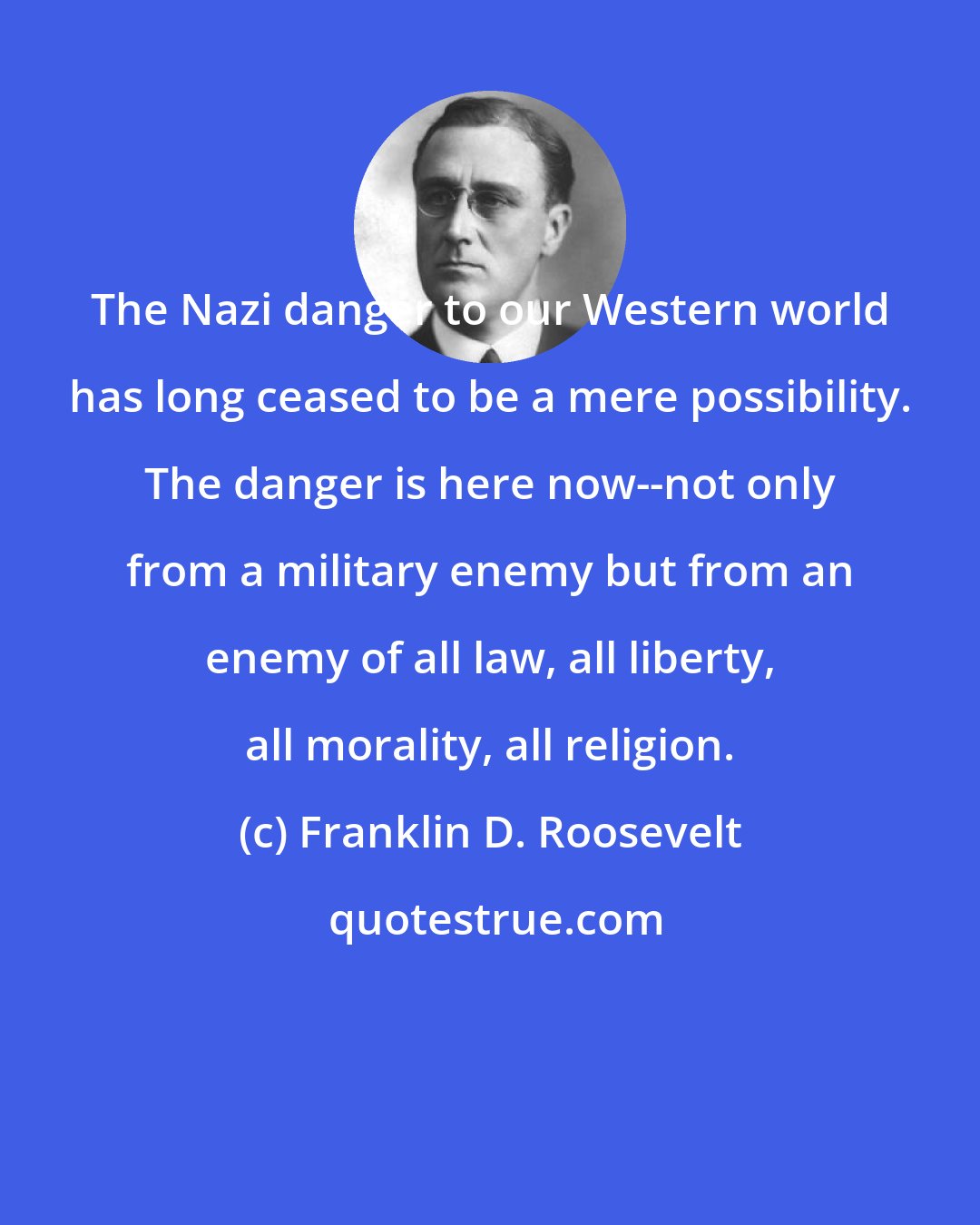 Franklin D. Roosevelt: The Nazi danger to our Western world has long ceased to be a mere possibility. The danger is here now--not only from a military enemy but from an enemy of all law, all liberty, all morality, all religion.