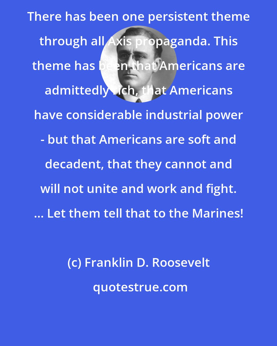 Franklin D. Roosevelt: There has been one persistent theme through all Axis propaganda. This theme has been that Americans are admittedly rich, that Americans have considerable industrial power - but that Americans are soft and decadent, that they cannot and will not unite and work and fight. ... Let them tell that to the Marines!