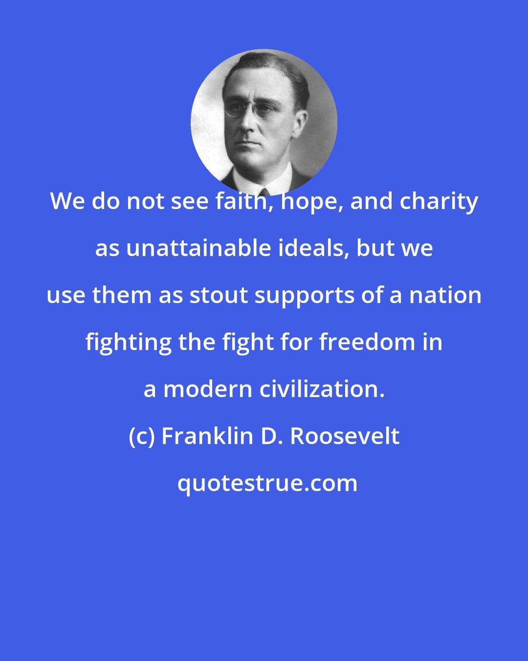 Franklin D. Roosevelt: We do not see faith, hope, and charity as unattainable ideals, but we use them as stout supports of a nation fighting the fight for freedom in a modern civilization.