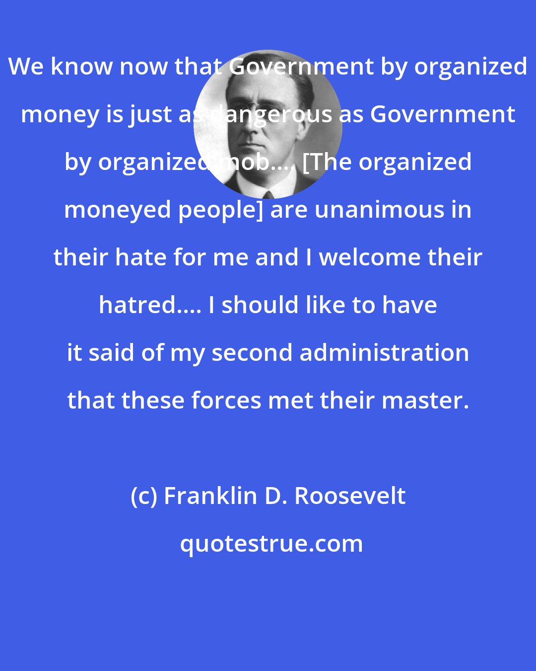 Franklin D. Roosevelt: We know now that Government by organized money is just as dangerous as Government by organized mob.... [The organized moneyed people] are unanimous in their hate for me and I welcome their hatred.... I should like to have it said of my second administration that these forces met their master.