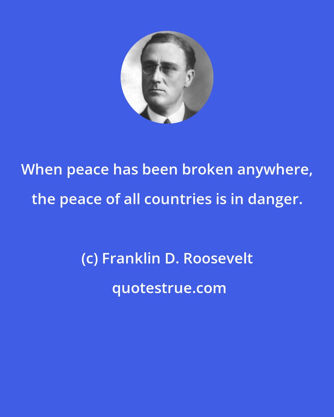 Franklin D. Roosevelt: When peace has been broken anywhere, the peace of all countries is in danger.