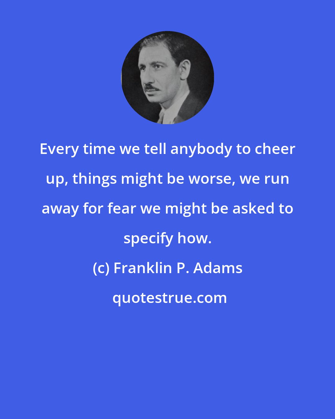Franklin P. Adams: Every time we tell anybody to cheer up, things might be worse, we run away for fear we might be asked to specify how.