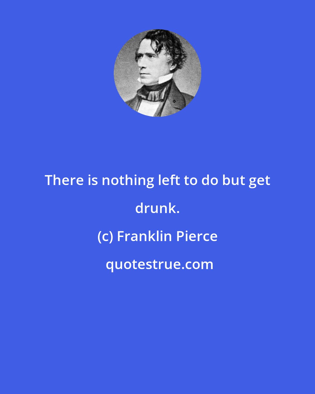 Franklin Pierce: There is nothing left to do but get drunk.