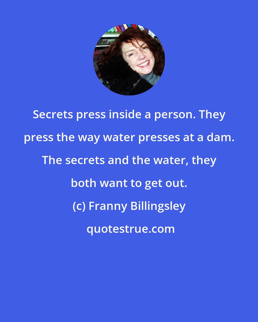 Franny Billingsley: Secrets press inside a person. They press the way water presses at a dam. The secrets and the water, they both want to get out.