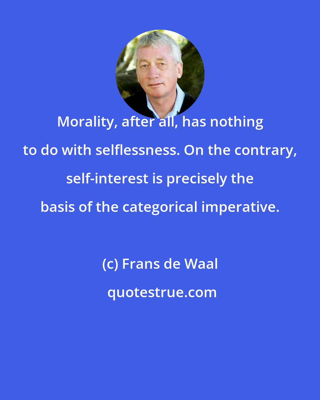 Frans de Waal: Morality, after all, has nothing to do with selflessness. On the contrary, self-interest is precisely the basis of the categorical imperative.