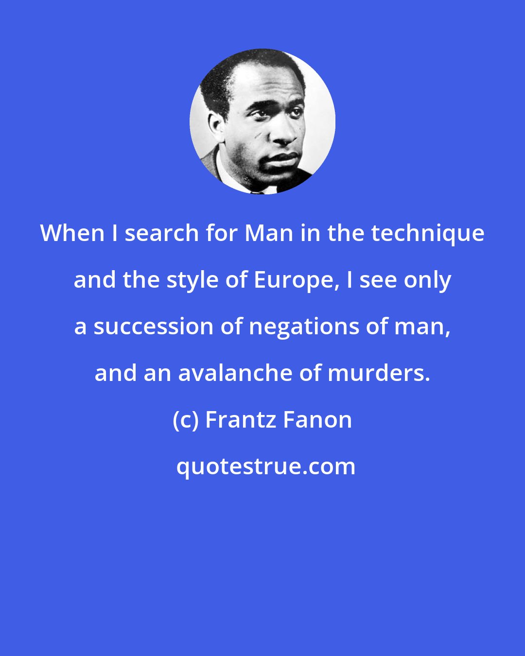 Frantz Fanon: When I search for Man in the technique and the style of Europe, I see only a succession of negations of man, and an avalanche of murders.