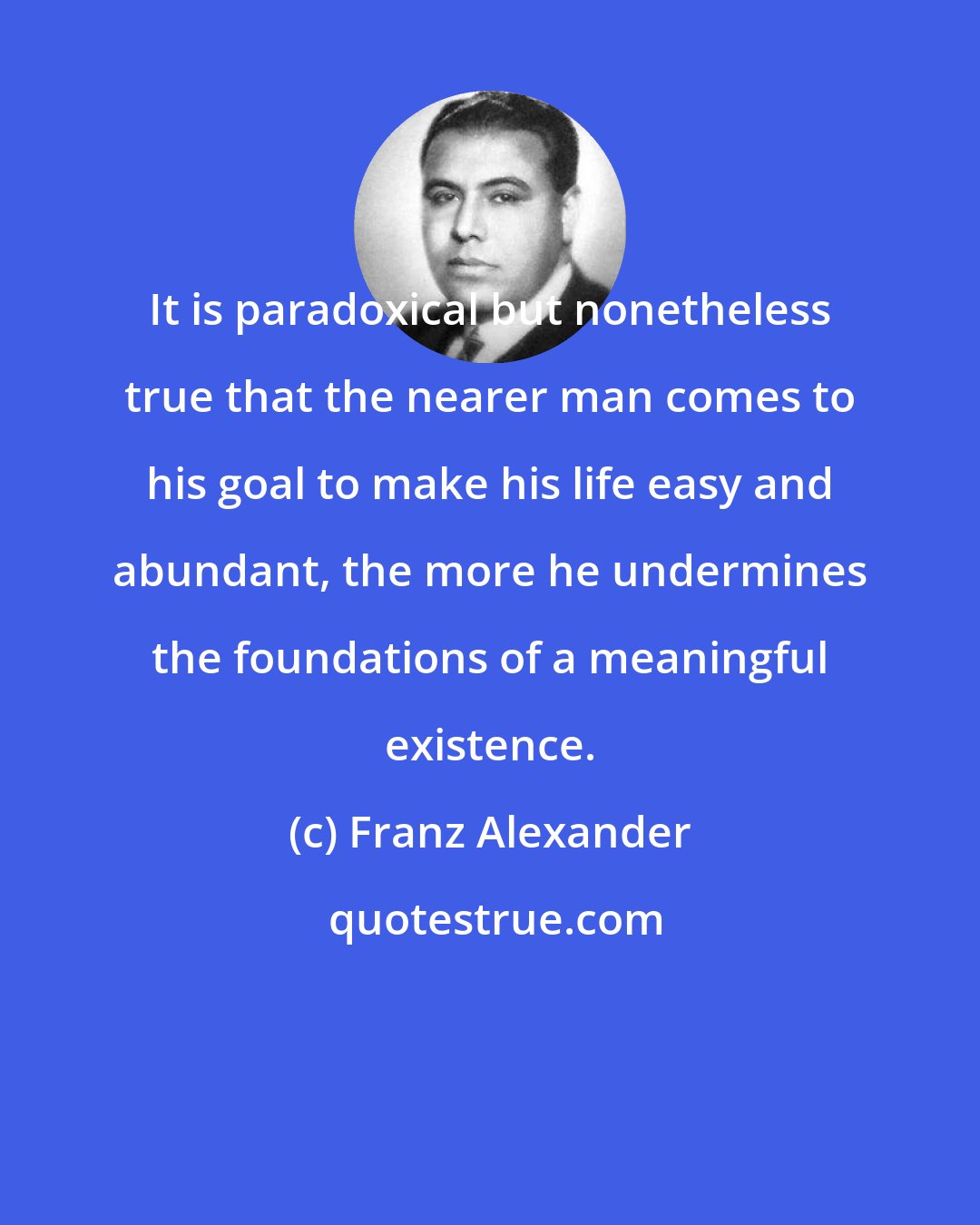Franz Alexander: It is paradoxical but nonetheless true that the nearer man comes to his goal to make his life easy and abundant, the more he undermines the foundations of a meaningful existence.