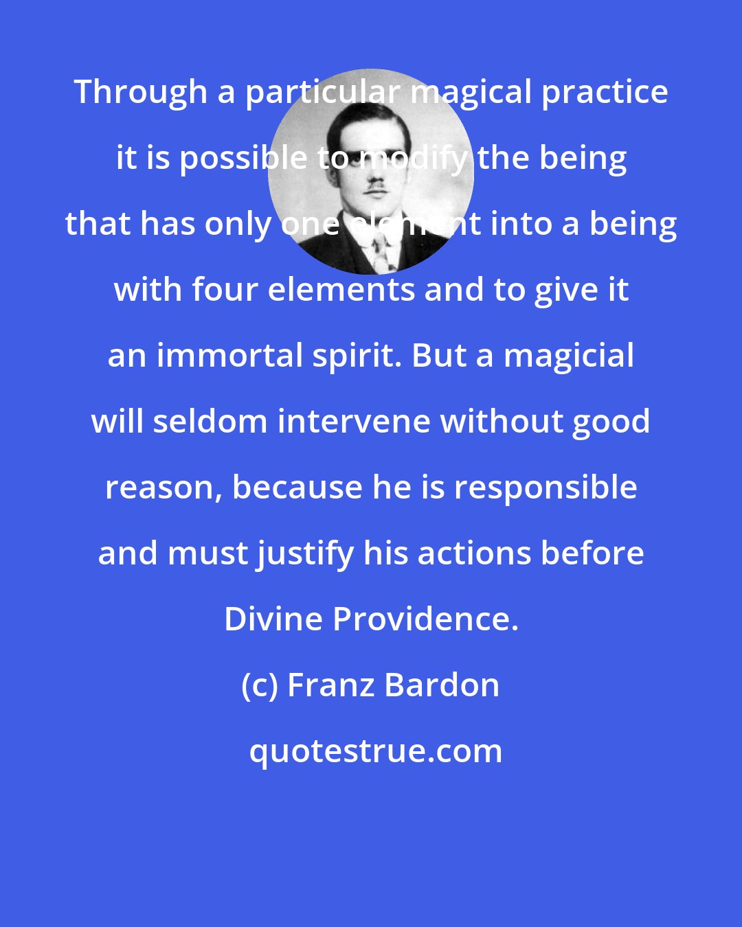 Franz Bardon: Through a particular magical practice it is possible to modify the being that has only one element into a being with four elements and to give it an immortal spirit. But a magicial will seldom intervene without good reason, because he is responsible and must justify his actions before Divine Providence.