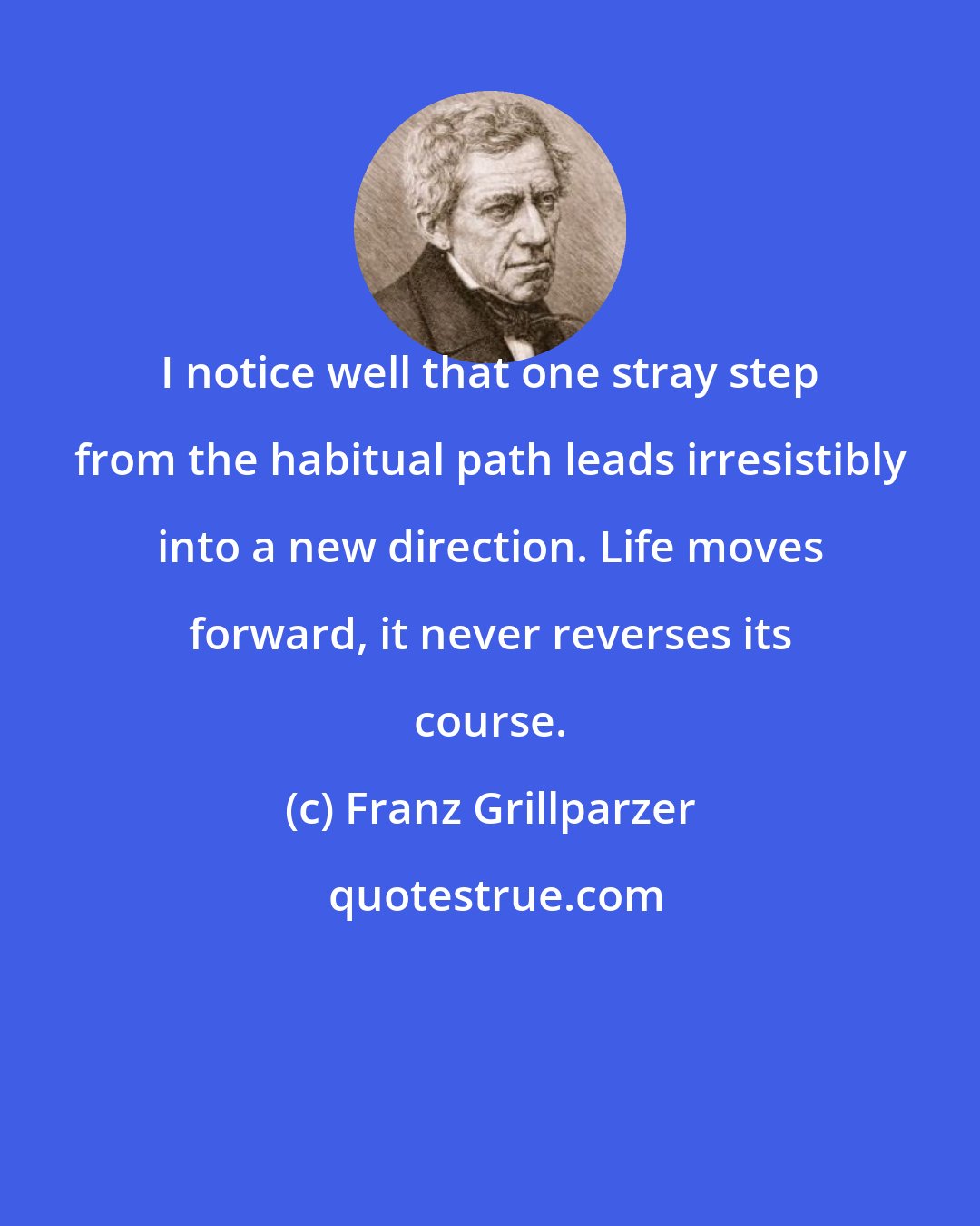 Franz Grillparzer: I notice well that one stray step from the habitual path leads irresistibly into a new direction. Life moves forward, it never reverses its course.