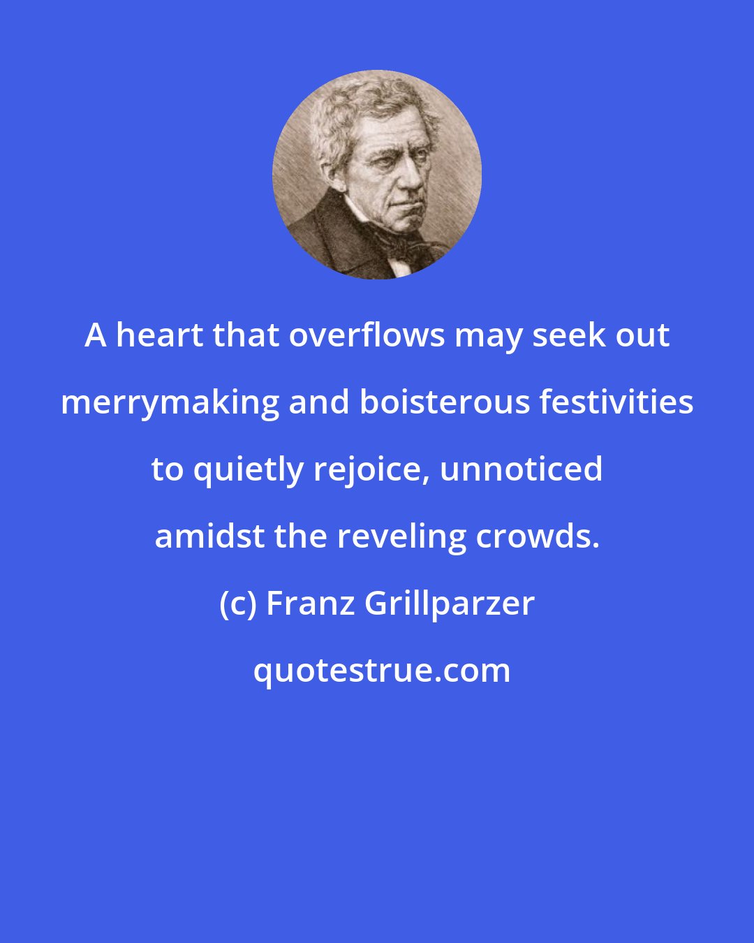 Franz Grillparzer: A heart that overflows may seek out merrymaking and boisterous festivities to quietly rejoice, unnoticed amidst the reveling crowds.