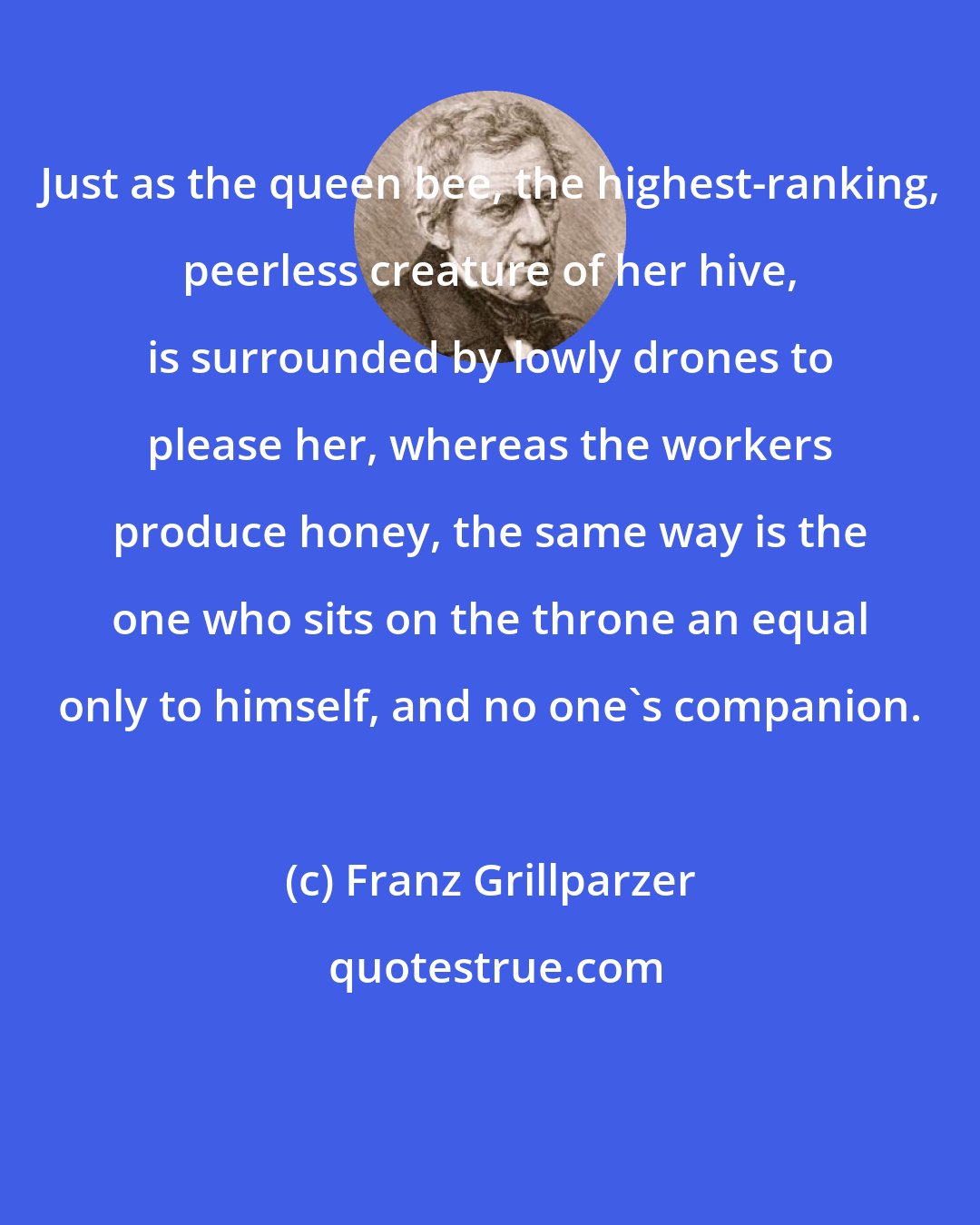 Franz Grillparzer: Just as the queen bee, the highest-ranking, peerless creature of her hive, is surrounded by lowly drones to please her, whereas the workers produce honey, the same way is the one who sits on the throne an equal only to himself, and no one's companion.