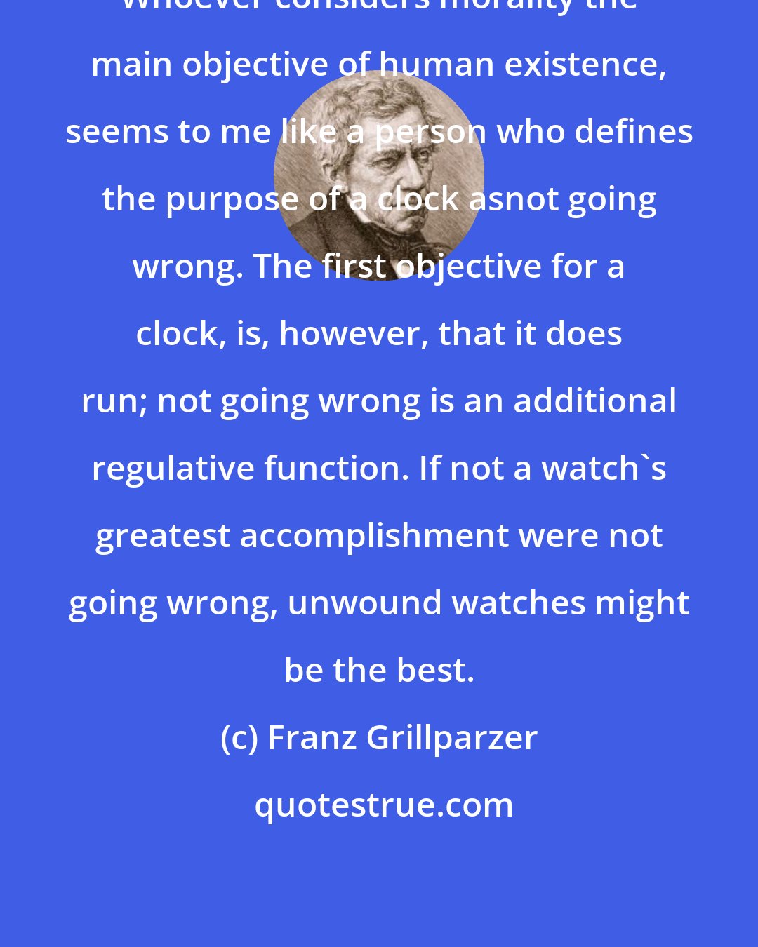 Franz Grillparzer: Whoever considers morality the main objective of human existence, seems to me like a person who defines the purpose of a clock asnot going wrong. The first objective for a clock, is, however, that it does run; not going wrong is an additional regulative function. If not a watch's greatest accomplishment were not going wrong, unwound watches might be the best.