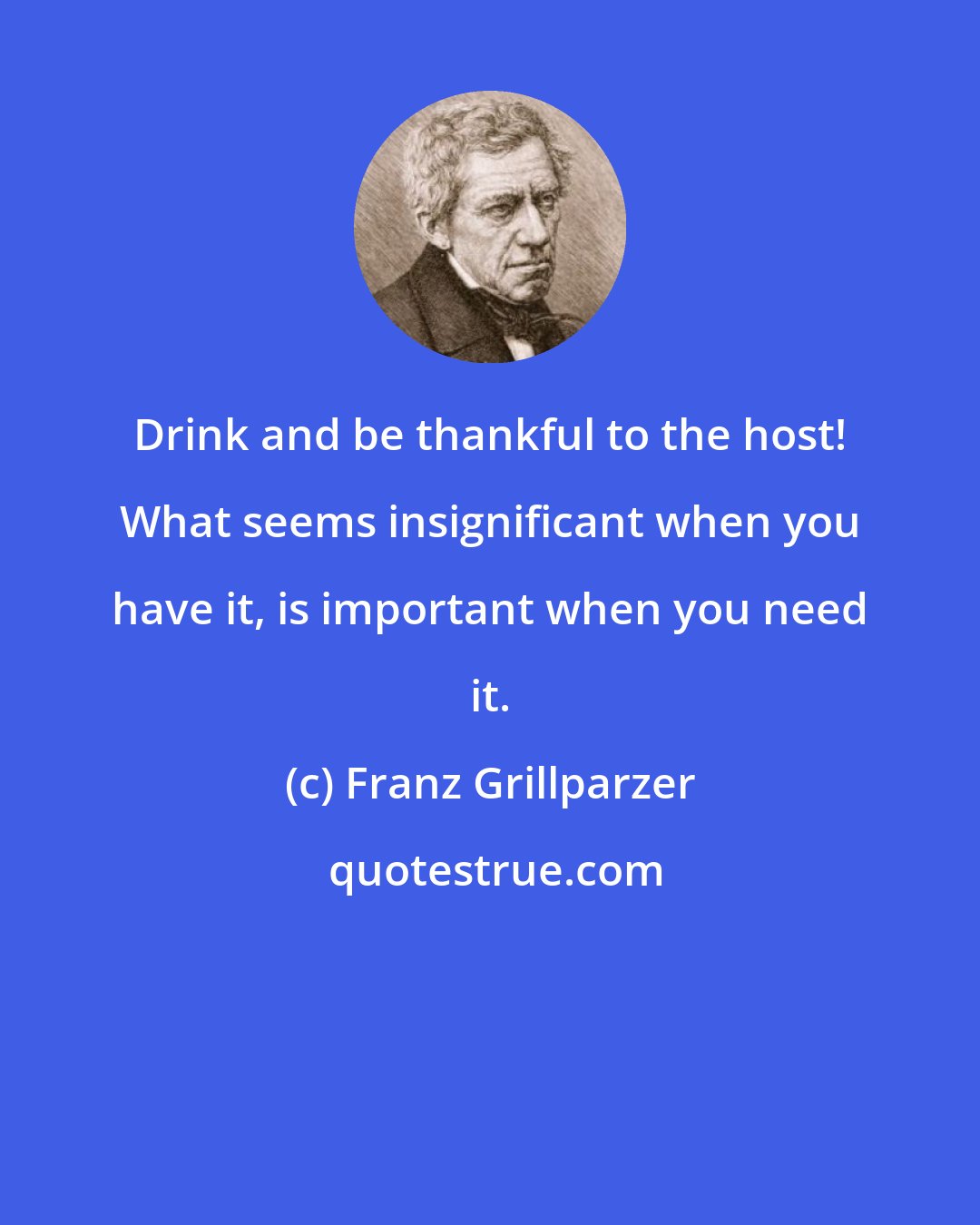 Franz Grillparzer: Drink and be thankful to the host! What seems insignificant when you have it, is important when you need it.