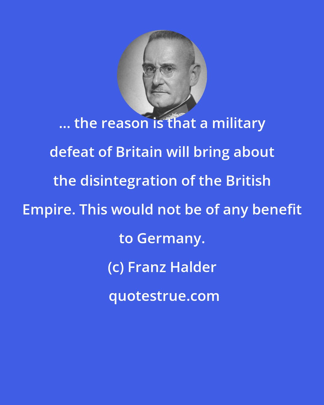 Franz Halder: ... the reason is that a military defeat of Britain will bring about the disintegration of the British Empire. This would not be of any benefit to Germany.