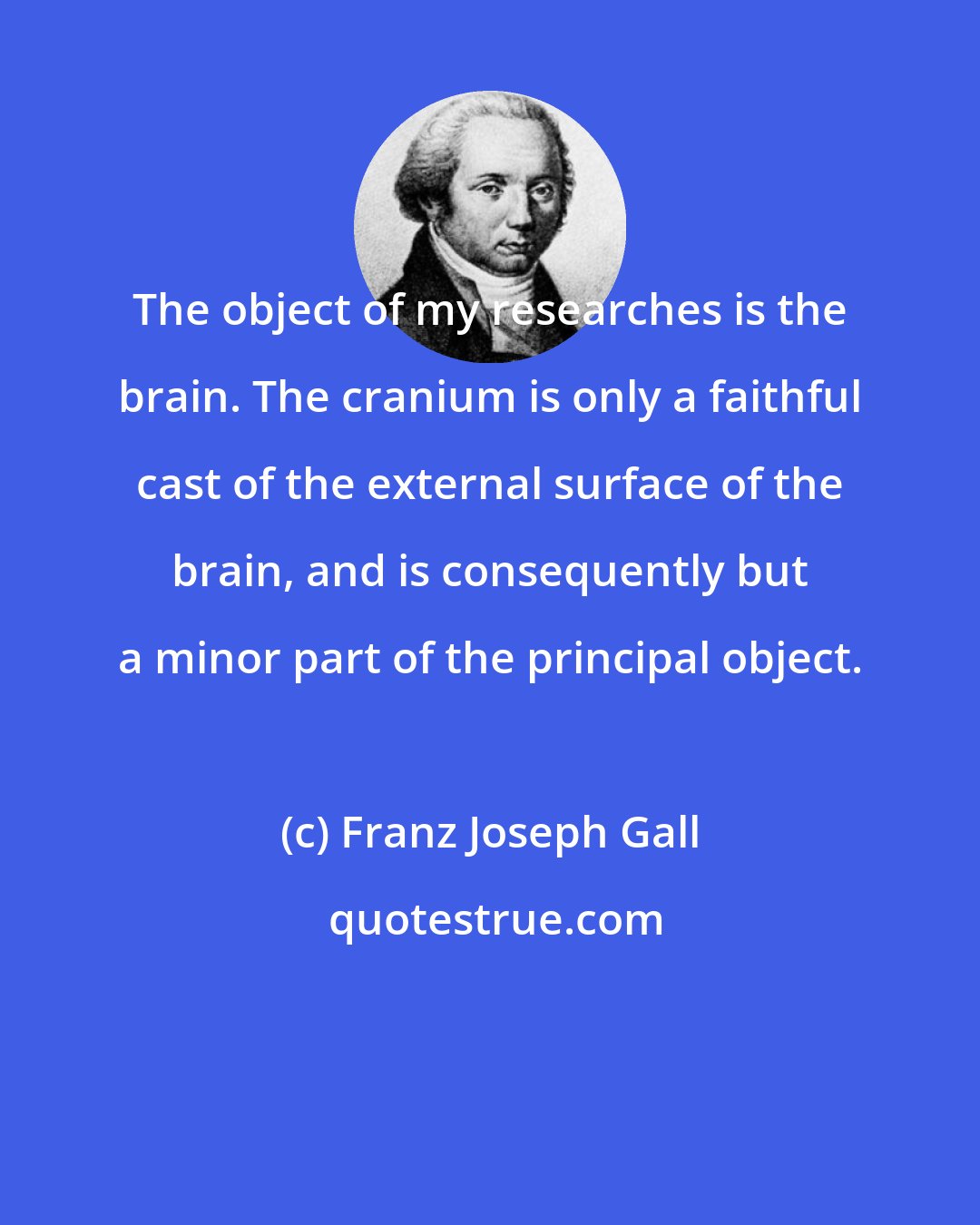 Franz Joseph Gall: The object of my researches is the brain. The cranium is only a faithful cast of the external surface of the brain, and is consequently but a minor part of the principal object.
