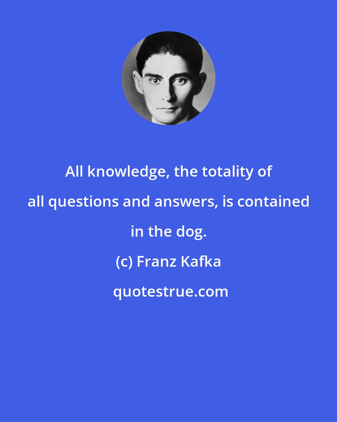 Franz Kafka: All knowledge, the totality of all questions and answers, is contained in the dog.