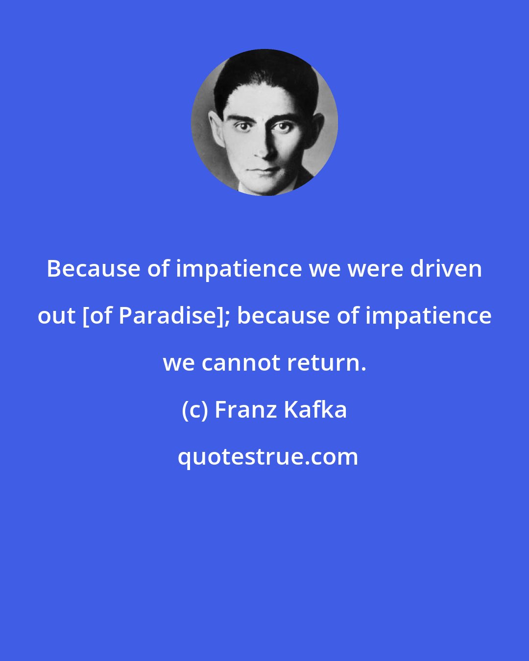 Franz Kafka: Because of impatience we were driven out [of Paradise]; because of impatience we cannot return.