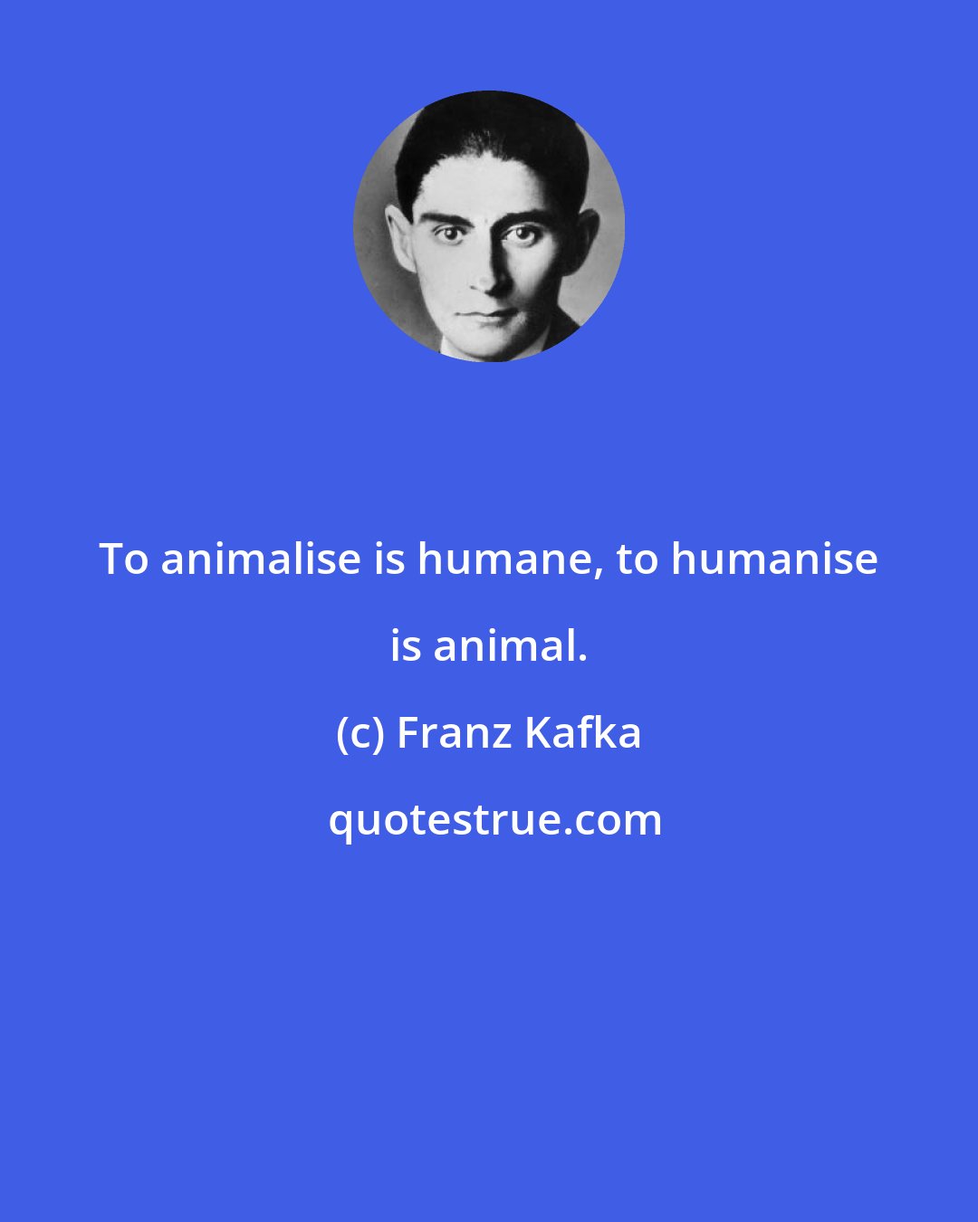 Franz Kafka: To animalise is humane, to humanise is animal.
