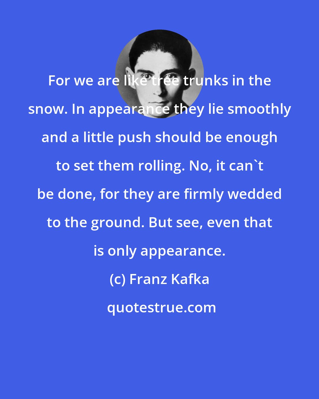 Franz Kafka: For we are like tree trunks in the snow. In appearance they lie smoothly and a little push should be enough to set them rolling. No, it can't be done, for they are firmly wedded to the ground. But see, even that is only appearance.