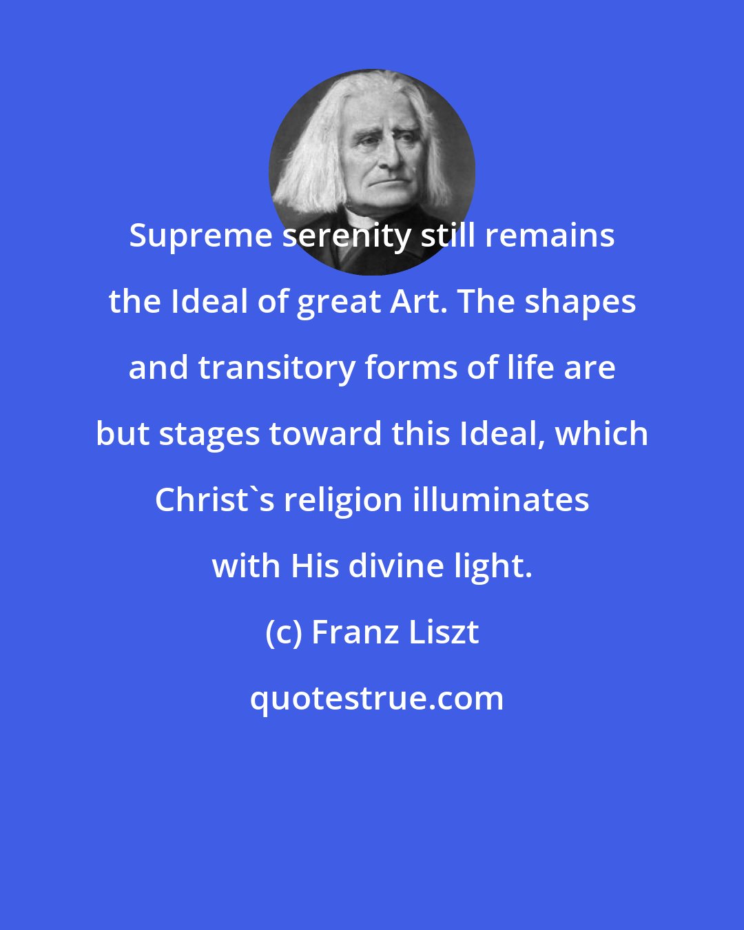 Franz Liszt: Supreme serenity still remains the Ideal of great Art. The shapes and transitory forms of life are but stages toward this Ideal, which Christ's religion illuminates with His divine light.
