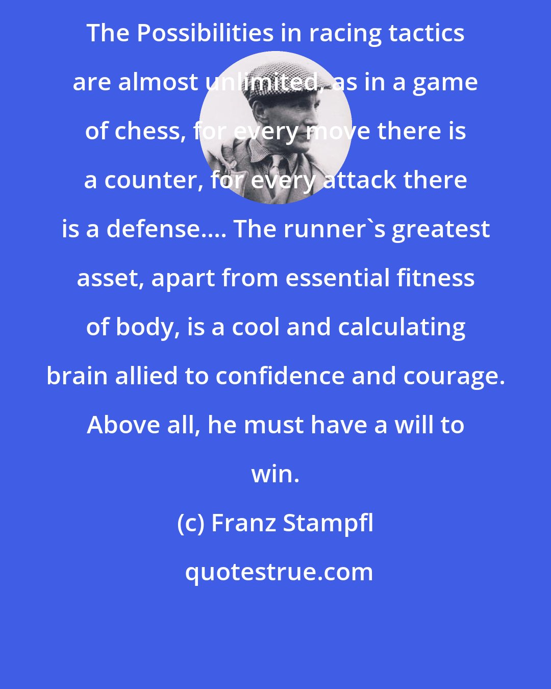 Franz Stampfl: The Possibilities in racing tactics are almost unlimited, as in a game of chess, for every move there is a counter, for every attack there is a defense.... The runner's greatest asset, apart from essential fitness of body, is a cool and calculating brain allied to confidence and courage. Above all, he must have a will to win.