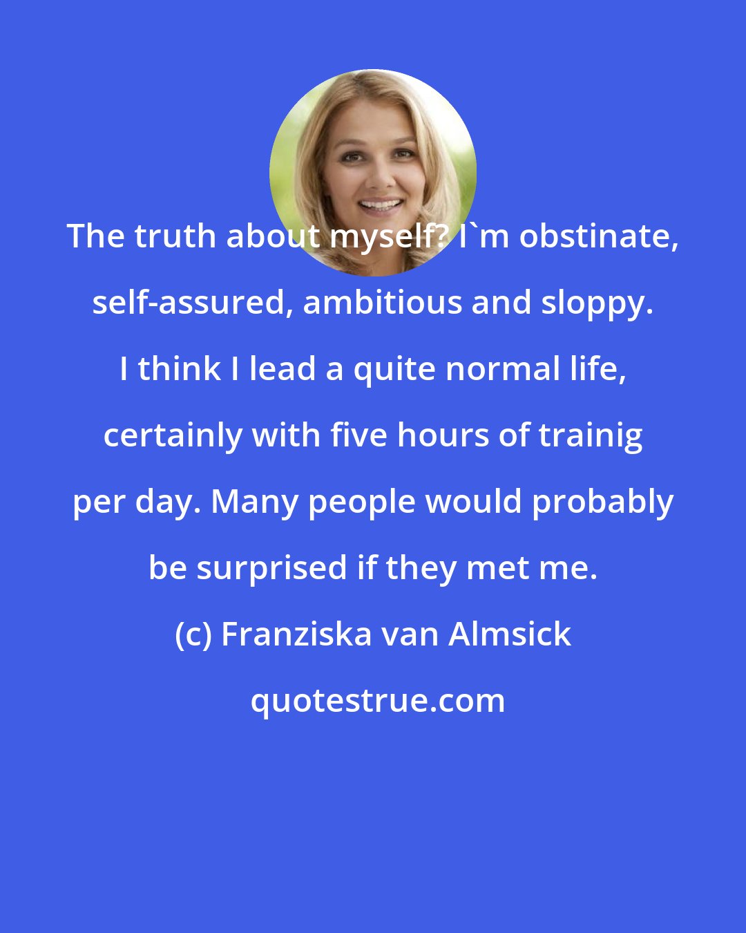 Franziska van Almsick: The truth about myself? I'm obstinate, self-assured, ambitious and sloppy. I think I lead a quite normal life, certainly with five hours of trainig per day. Many people would probably be surprised if they met me.