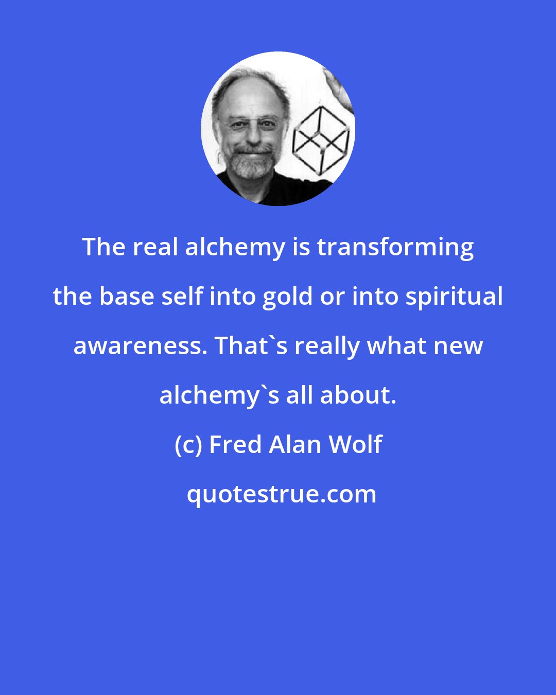 Fred Alan Wolf: The real alchemy is transforming the base self into gold or into spiritual awareness. That's really what new alchemy's all about.