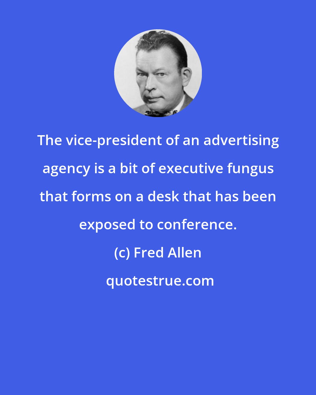 Fred Allen: The vice-president of an advertising agency is a bit of executive fungus that forms on a desk that has been exposed to conference.