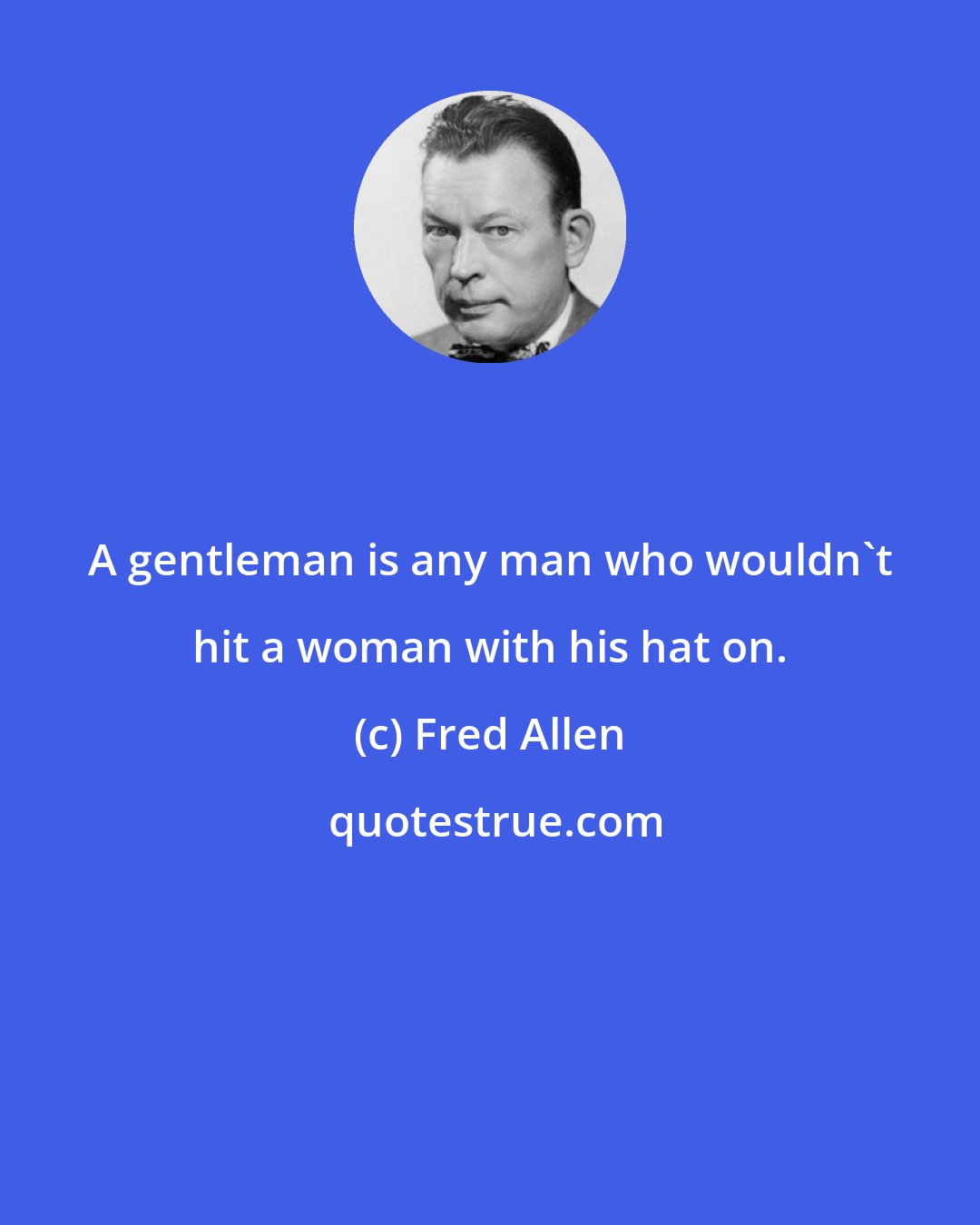 Fred Allen: A gentleman is any man who wouldn't hit a woman with his hat on.