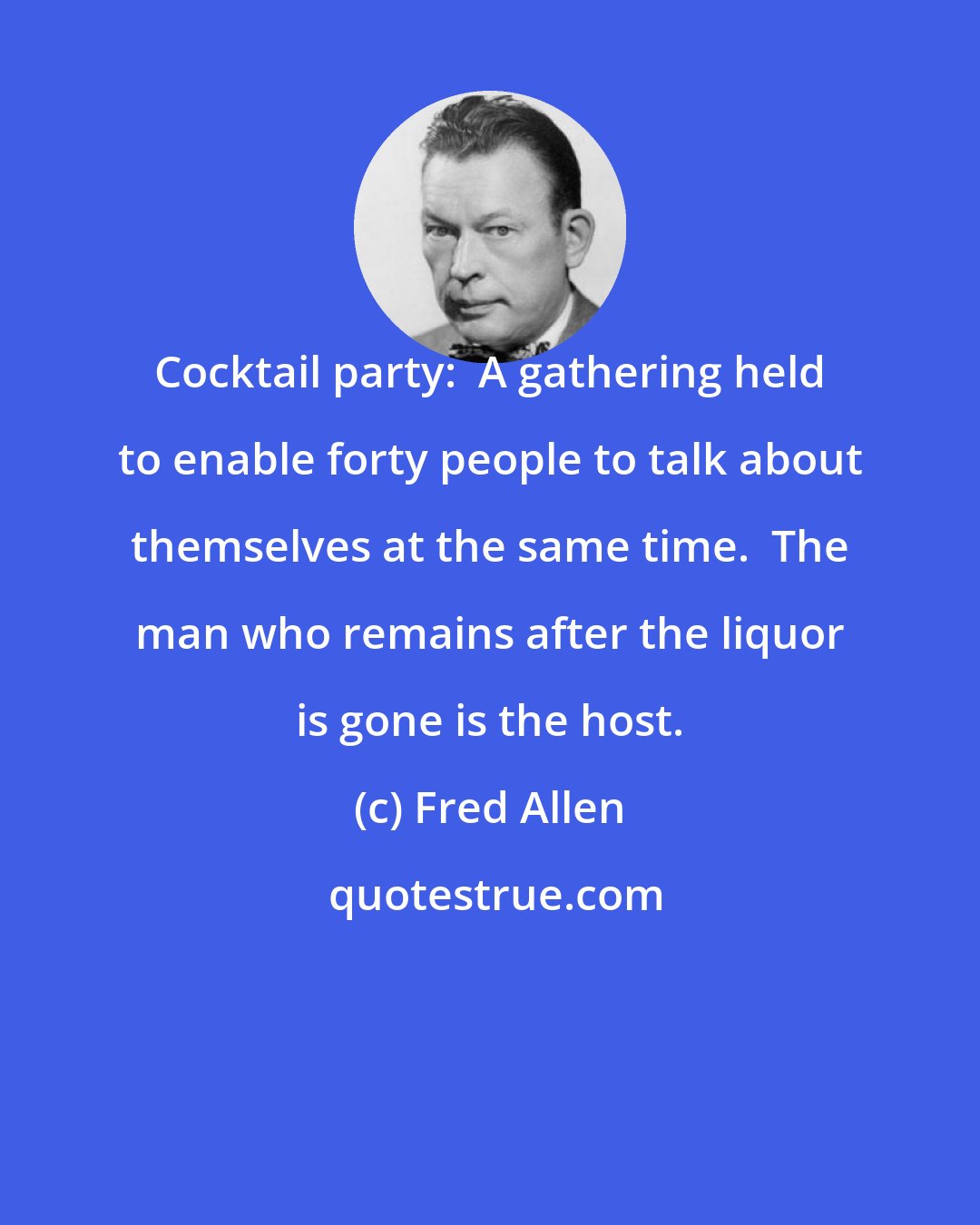 Fred Allen: Cocktail party:  A gathering held to enable forty people to talk about themselves at the same time.  The man who remains after the liquor is gone is the host.