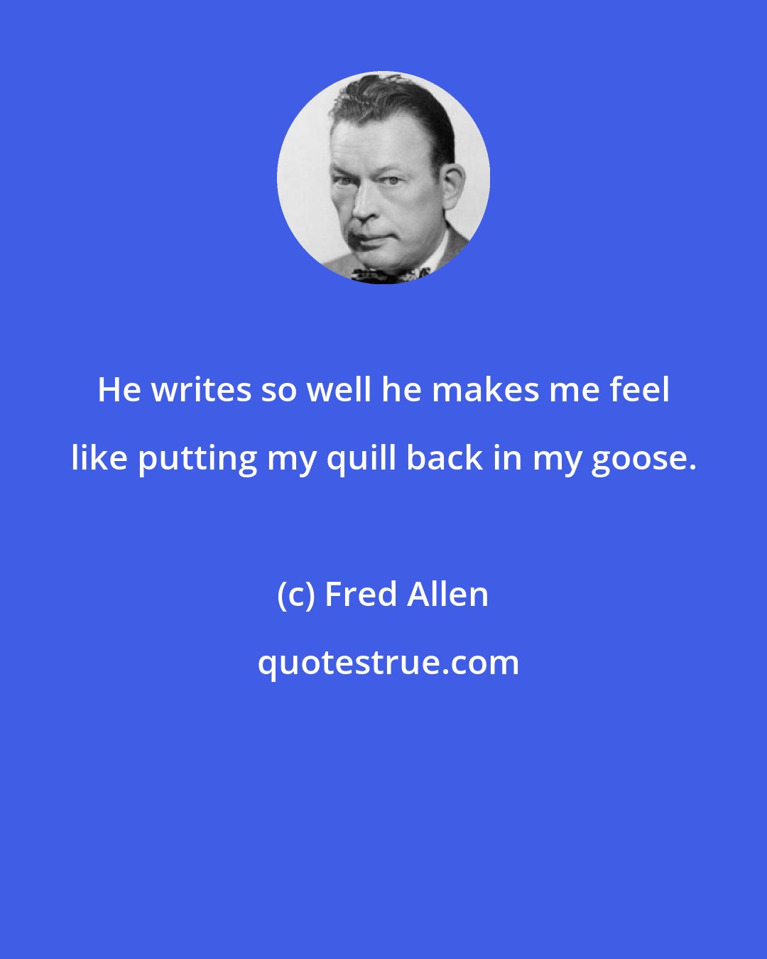 Fred Allen: He writes so well he makes me feel like putting my quill back in my goose.