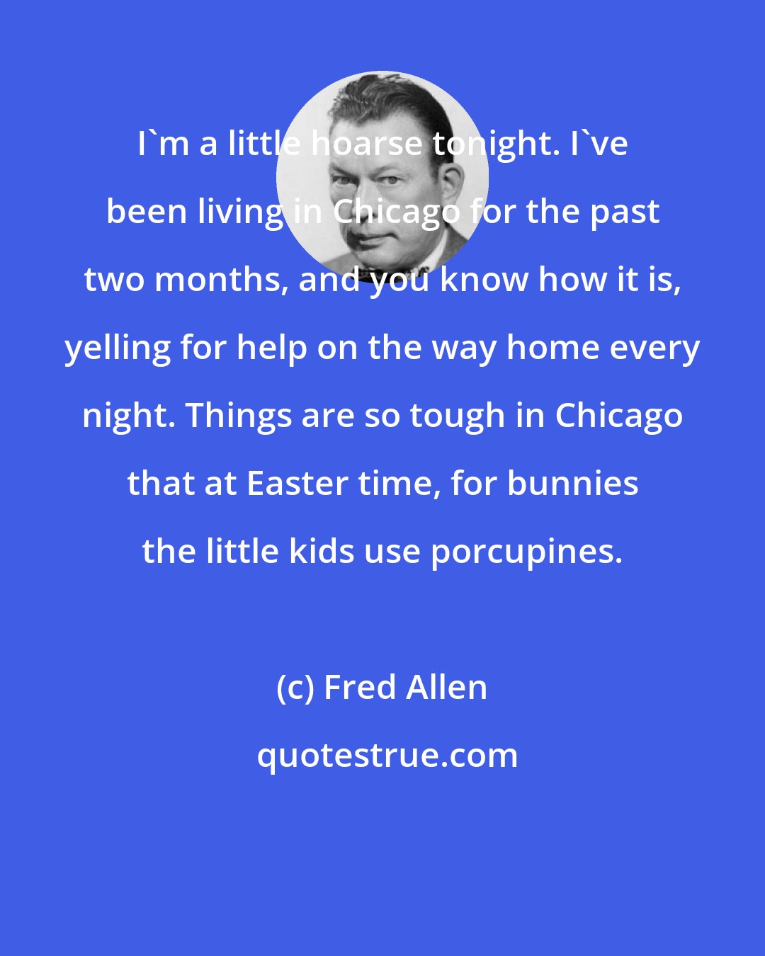 Fred Allen: I'm a little hoarse tonight. I've been living in Chicago for the past two months, and you know how it is, yelling for help on the way home every night. Things are so tough in Chicago that at Easter time, for bunnies the little kids use porcupines.