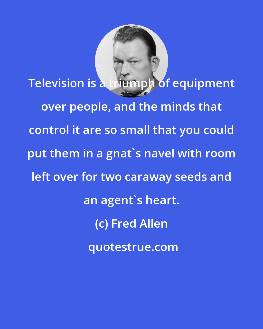 Fred Allen: Television is a triumph of equipment over people, and the minds that control it are so small that you could put them in a gnat's navel with room left over for two caraway seeds and an agent's heart.