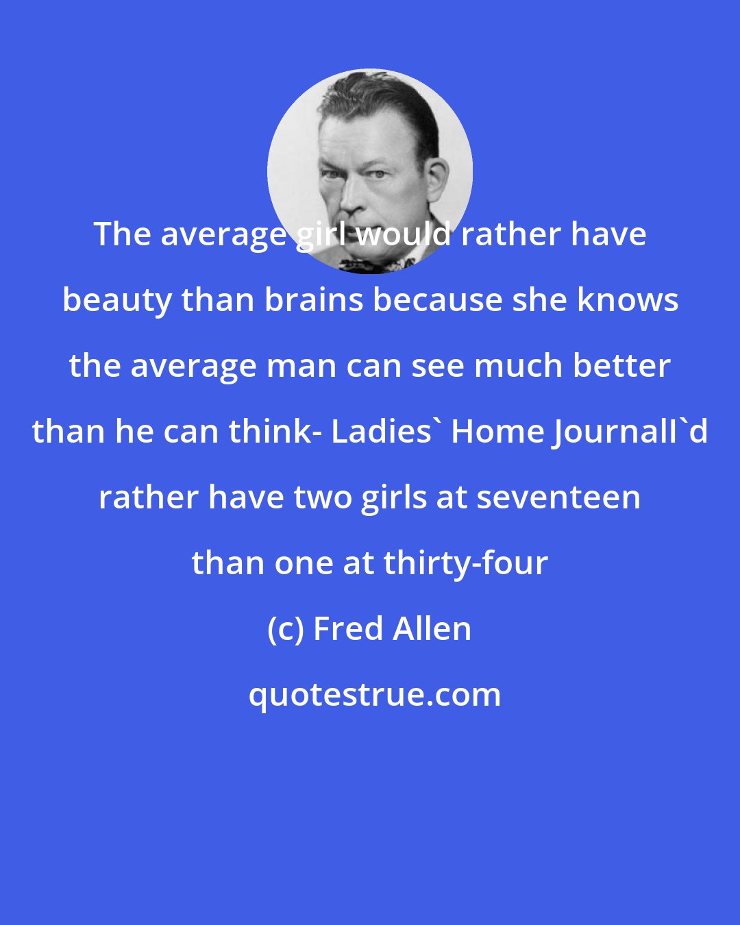 Fred Allen: The average girl would rather have beauty than brains because she knows the average man can see much better than he can think- Ladies' Home JournalI'd rather have two girls at seventeen than one at thirty-four