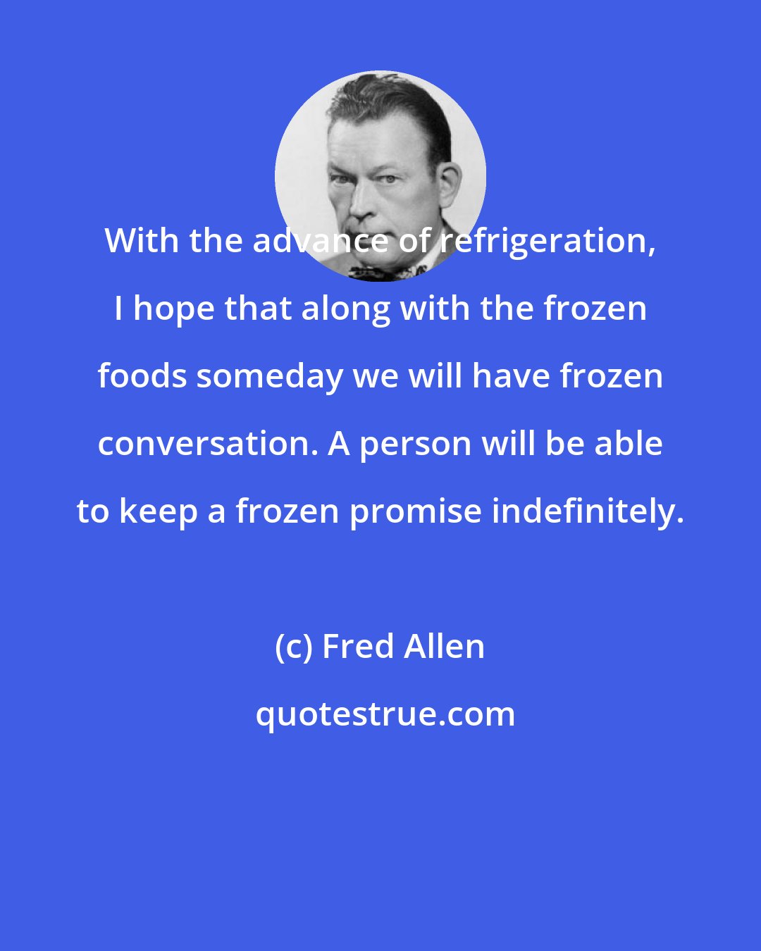 Fred Allen: With the advance of refrigeration, I hope that along with the frozen foods someday we will have frozen conversation. A person will be able to keep a frozen promise indefinitely.