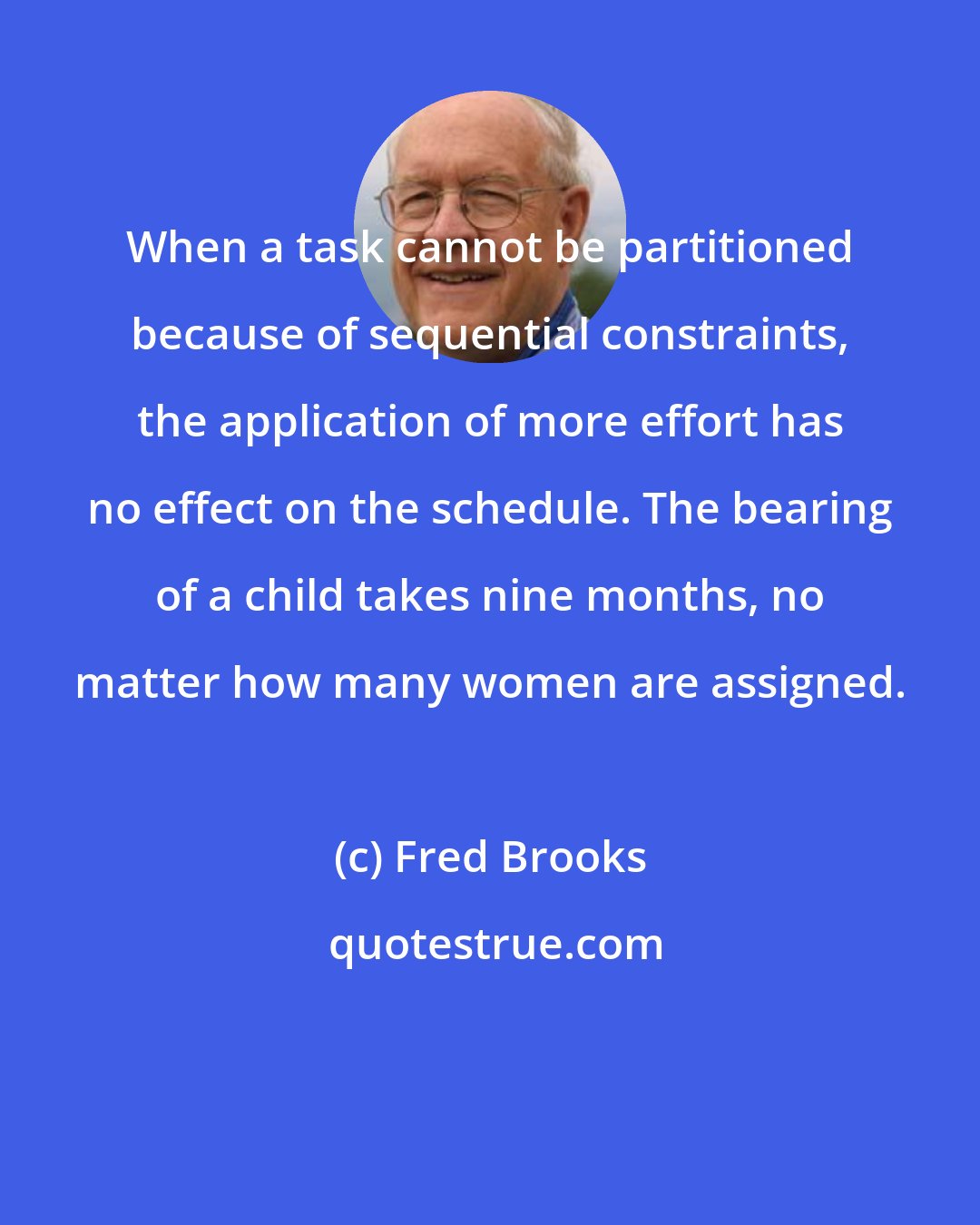 Fred Brooks: When a task cannot be partitioned because of sequential constraints, the application of more effort has no effect on the schedule. The bearing of a child takes nine months, no matter how many women are assigned.
