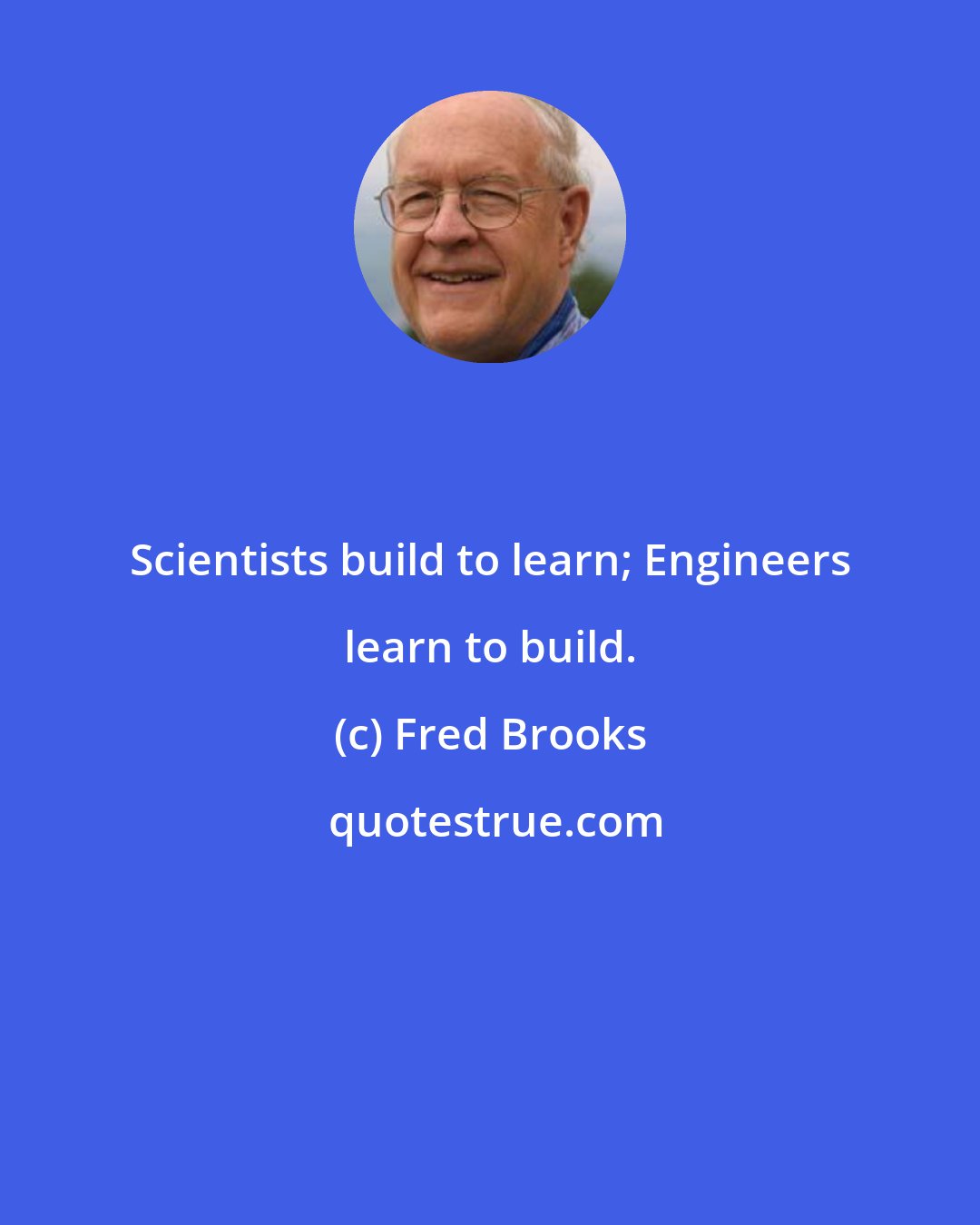 Fred Brooks: Scientists build to learn; Engineers learn to build.