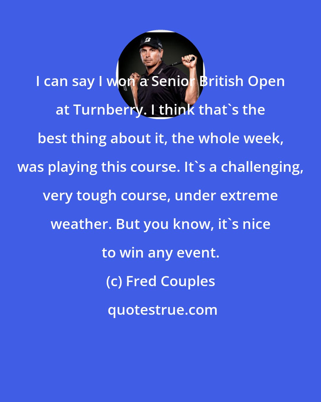 Fred Couples: I can say I won a Senior British Open at Turnberry. I think that's the best thing about it, the whole week, was playing this course. It's a challenging, very tough course, under extreme weather. But you know, it's nice to win any event.