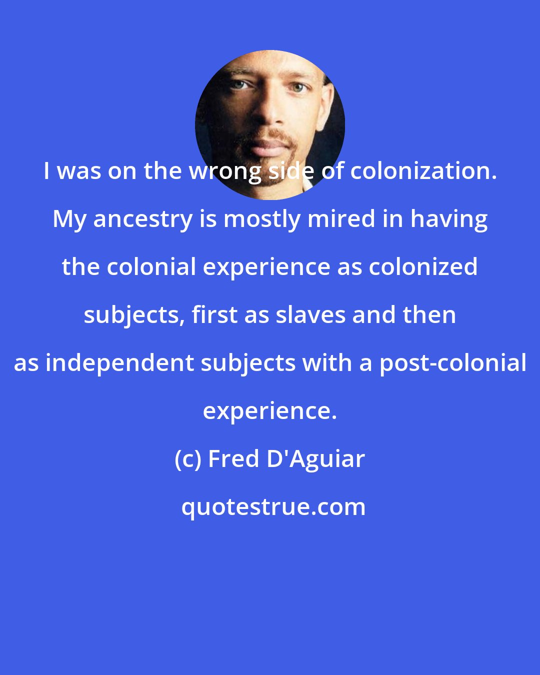 Fred D'Aguiar: I was on the wrong side of colonization. My ancestry is mostly mired in having the colonial experience as colonized subjects, first as slaves and then as independent subjects with a post-colonial experience.