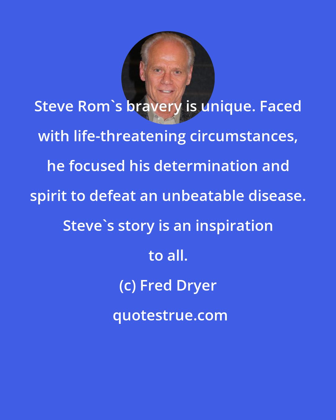 Fred Dryer: Steve Rom's bravery is unique. Faced with life-threatening circumstances, he focused his determination and spirit to defeat an unbeatable disease. Steve's story is an inspiration to all.