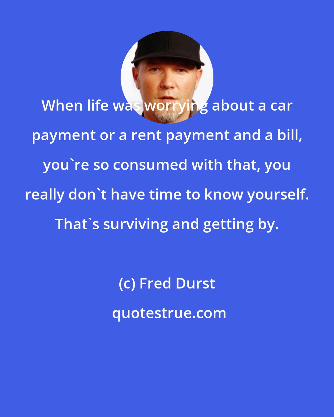 Fred Durst: When life was worrying about a car payment or a rent payment and a bill, you're so consumed with that, you really don't have time to know yourself. That's surviving and getting by.
