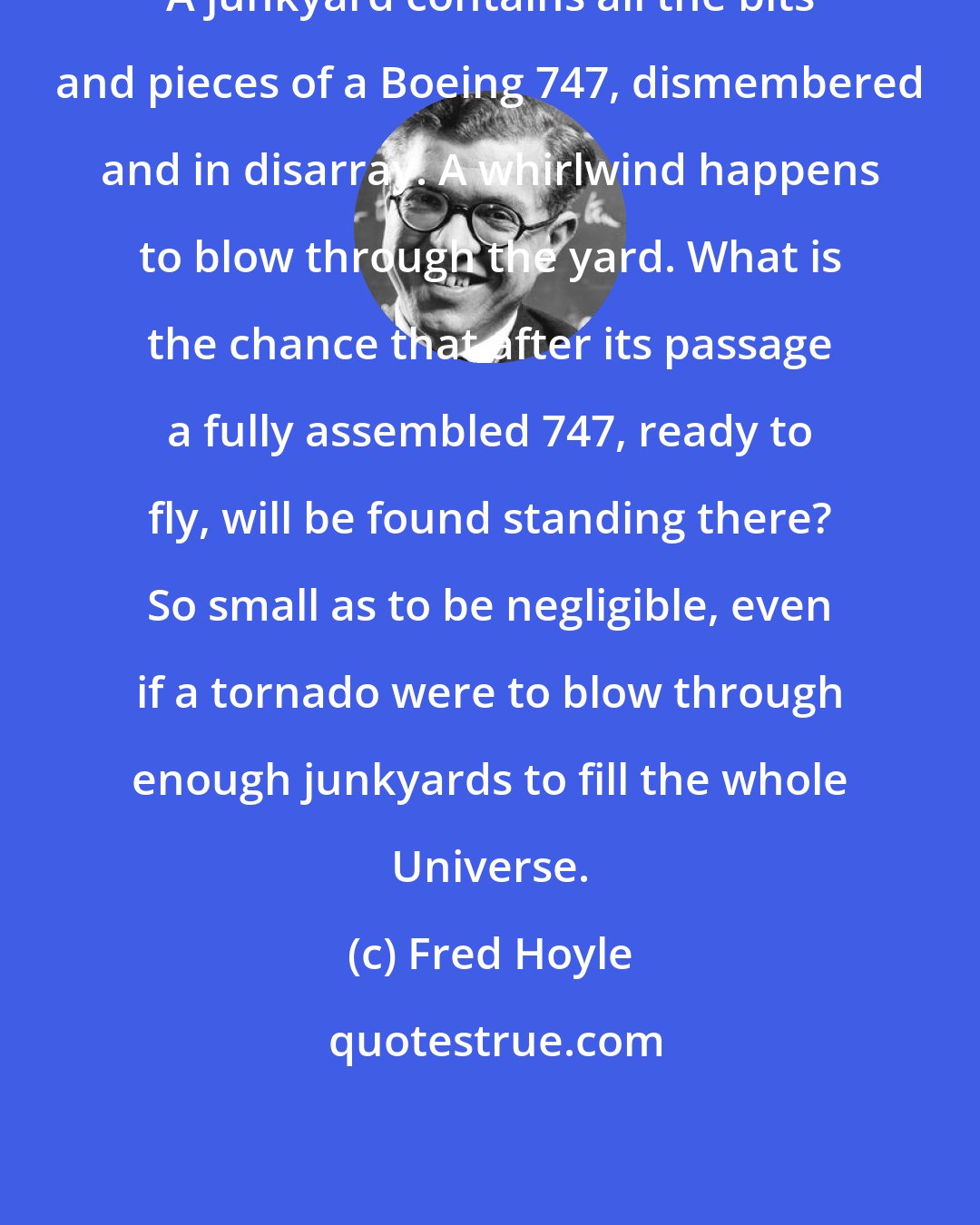 Fred Hoyle: A junkyard contains all the bits and pieces of a Boeing 747, dismembered and in disarray. A whirlwind happens to blow through the yard. What is the chance that after its passage a fully assembled 747, ready to fly, will be found standing there? So small as to be negligible, even if a tornado were to blow through enough junkyards to fill the whole Universe.