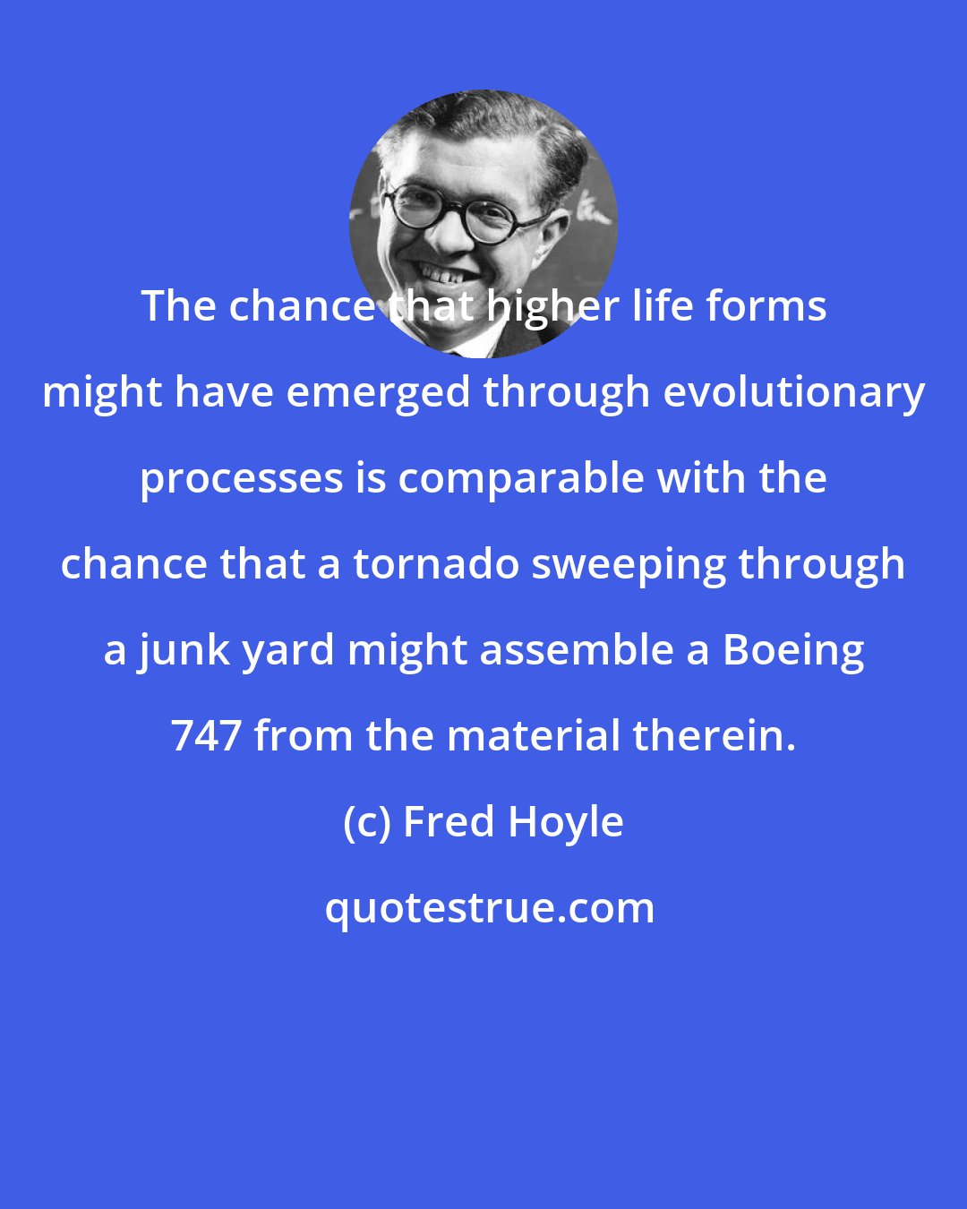 Fred Hoyle: The chance that higher life forms might have emerged through evolutionary processes is comparable with the chance that a tornado sweeping through a junk yard might assemble a Boeing 747 from the material therein.