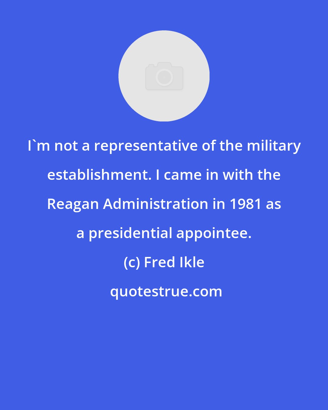 Fred Ikle: I'm not a representative of the military establishment. I came in with the Reagan Administration in 1981 as a presidential appointee.