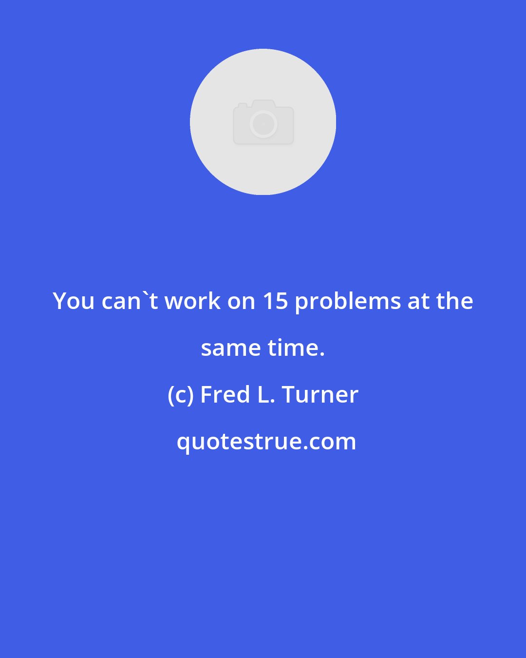 Fred L. Turner: You can't work on 15 problems at the same time.